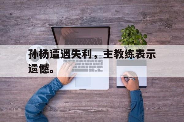 华体会app入口官网-孙杨遭遇失利，主教练表示遗憾。
