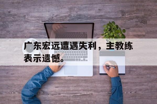 超高赔率-广东宏远遭遇失利，主教练表示遗憾。