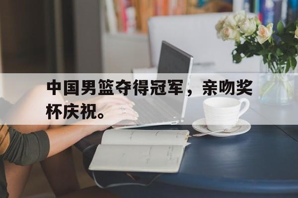 华体会app入口官网-中国男篮夺得冠军，亲吻奖杯庆祝。
