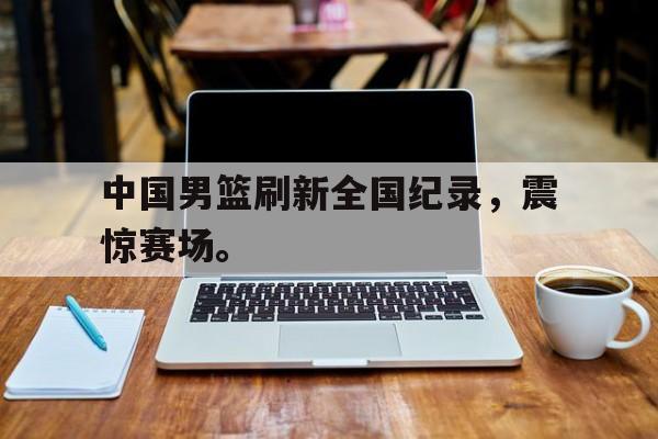 超高赔率-中国男篮刷新全国纪录，震惊赛场。