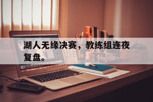 华体会中国-湖人无缘决赛，教练组连夜复盘。