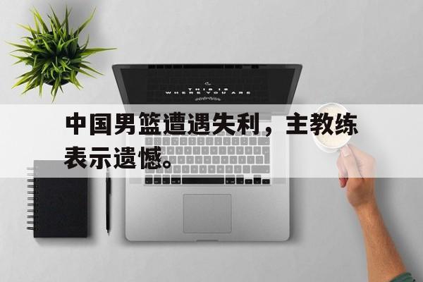 超高赔率-中国男篮遭遇失利，主教练表示遗憾。