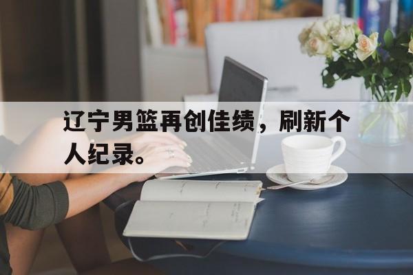 华体会app入口官网-辽宁男篮再创佳绩，刷新个人纪录。