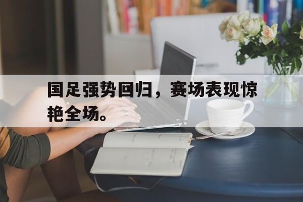 华体会中国-国足强势回归，赛场表现惊艳全场。