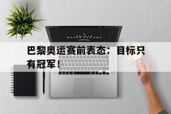 华体会中国-巴黎奥运赛前表态：目标只有冠军！
