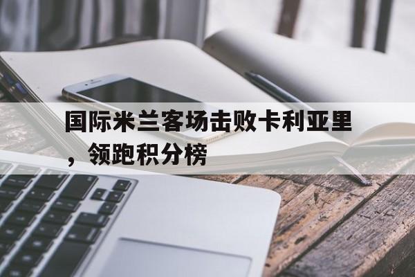 华体会中国-国际米兰客场击败卡利亚里，领跑积分榜