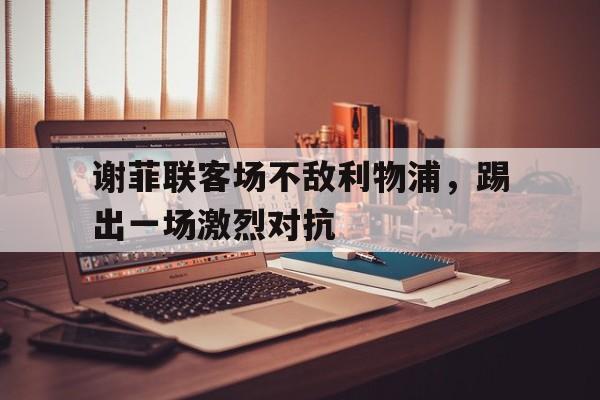华体会app入口官网-谢菲联客场不敌利物浦，踢出一场激烈对抗