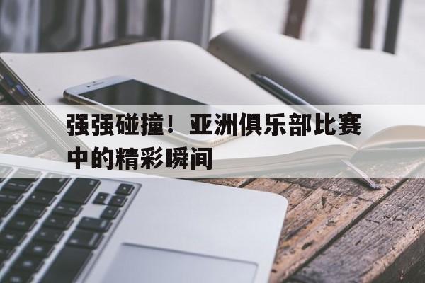 华体会app入口官网-强强碰撞！亚洲俱乐部比赛中的精彩瞬间