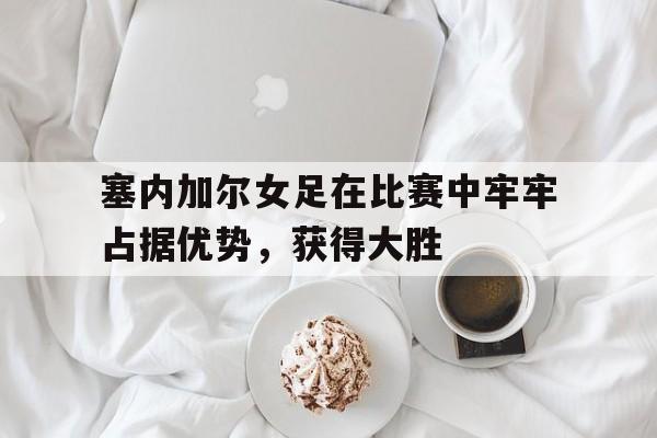 华体会app入口官网-塞内加尔女足在比赛中牢牢占据优势，获得大胜
