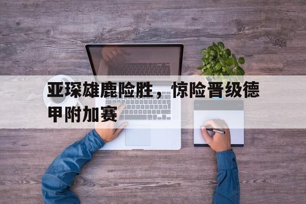 华体会app入口官网-亚琛雄鹿险胜，惊险晋级德甲附加赛